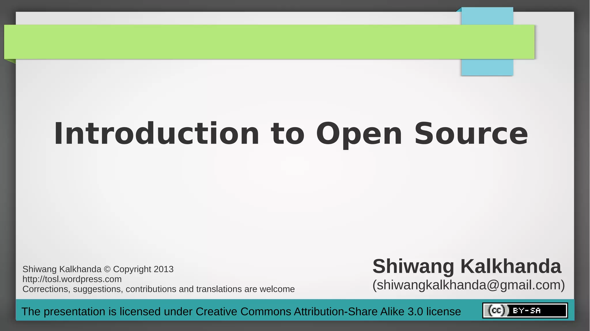 Introduction to Open Source



Shiwang Kalkhanda © Copyright 2013
http://tosl.wordpress.com
                                                                       Shiwang Kalkhanda
Corrections, suggestions, contributions and translations are welcome   (shiwangkalkhanda@gmail.com)
The presentation is licensed under Creative Commons Attribution-Share Alike 3.0 license
 