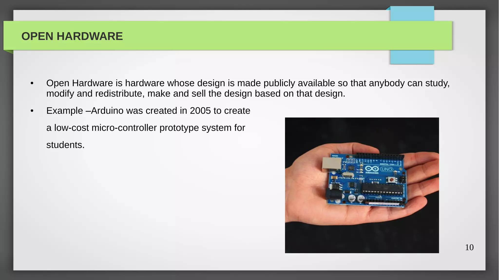 OPEN HARDWARE


 ●   Open Hardware is hardware whose design is made publicly available so that anybody can study,
     modify and redistribute, make and sell the design based on that design.
 ●   Example –Arduino was created in 2005 to create
     a low-cost micro-controller prototype system for
     students.




                                                                                                    10
 