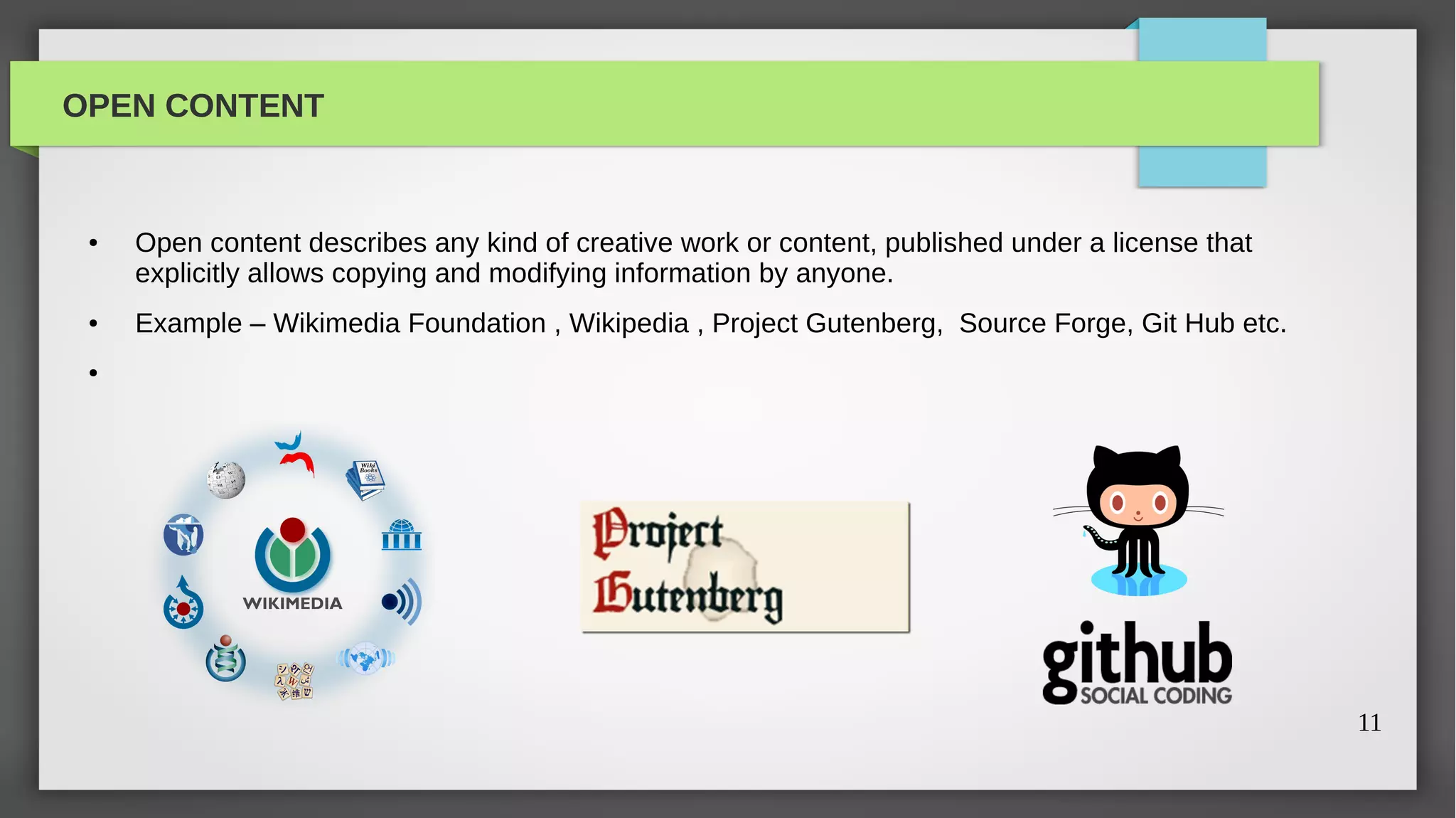 OPEN CONTENT


 ●   Open content describes any kind of creative work or content, published under a license that
     explicitly allows copying and modifying information by anyone.
 ●   Example – Wikimedia Foundation , Wikipedia , Project Gutenberg, Source Forge, Git Hub etc.
 ●




                                                                                                   11
 