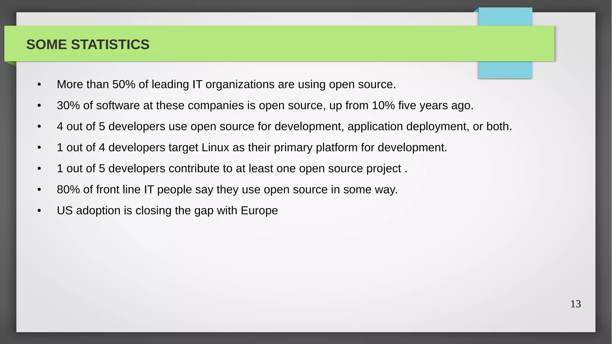 SOME STATISTICS

 ●   More than 50% of leading IT organizations are using open source.
 ●   30% of software at these companies is open source, up from 10% five years ago.
 ●   4 out of 5 developers use open source for development, application deployment, or both.
 ●   1 out of 4 developers target Linux as their primary platform for development.
 ●   1 out of 5 developers contribute to at least one open source project .
 ●   80% of front line IT people say they use open source in some way.
 ●   US adoption is closing the gap with Europe




                                                                                               13
 