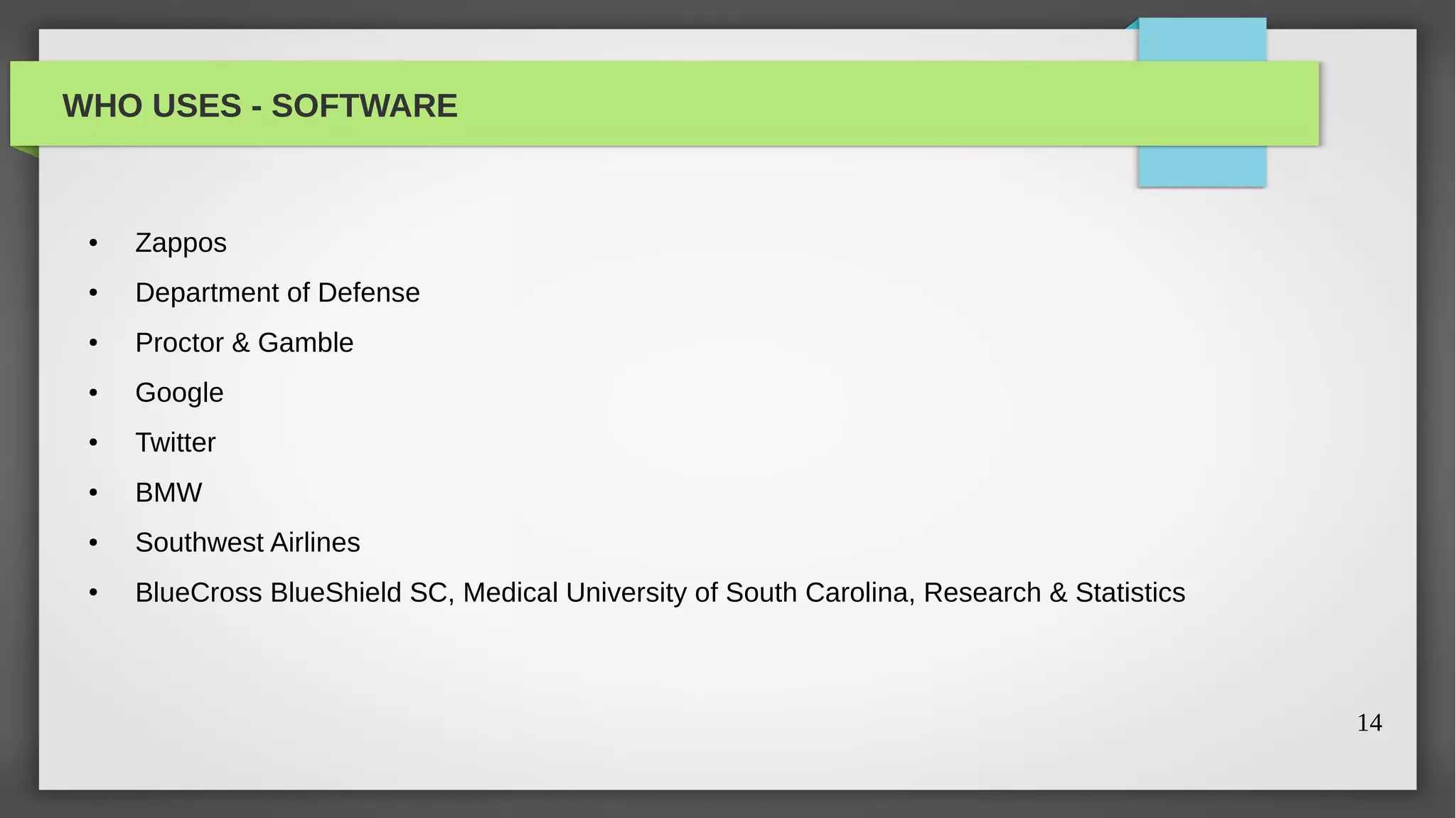 WHO USES - SOFTWARE


 ●   Zappos
 ●   Department of Defense
 ●   Proctor & Gamble
 ●   Google
 ●   Twitter
 ●   BMW
 ●   Southwest Airlines
 ●   BlueCross BlueShield SC, Medical University of South Carolina, Research & Statistics



                                                                                            14
 