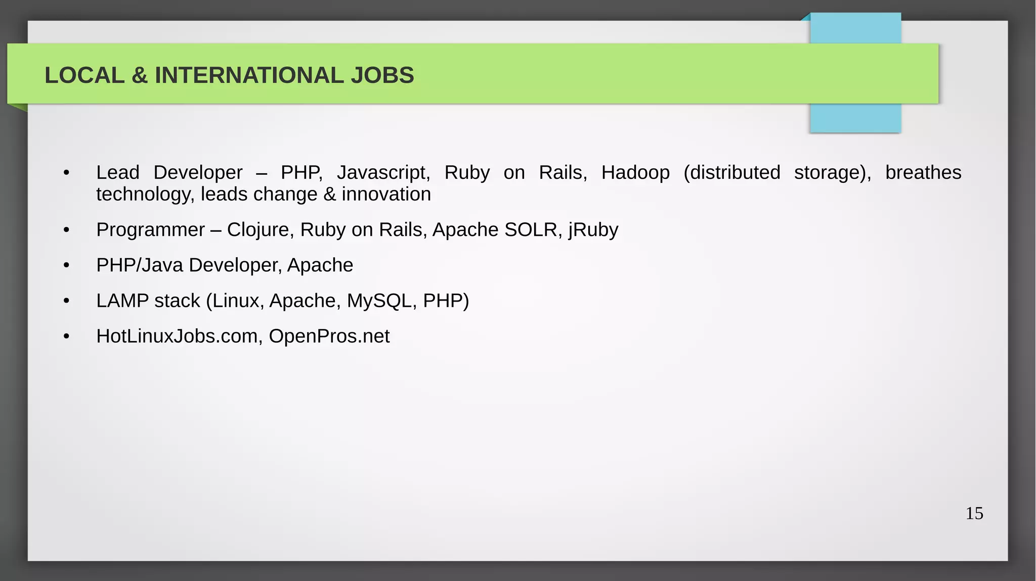 LOCAL & INTERNATIONAL JOBS


 ●   Lead Developer – PHP, Javascript, Ruby on Rails, Hadoop (distributed storage), breathes
     technology, leads change & innovation
 ●   Programmer – Clojure, Ruby on Rails, Apache SOLR, jRuby
 ●   PHP/Java Developer, Apache
 ●   LAMP stack (Linux, Apache, MySQL, PHP)
 ●   HotLinuxJobs.com, OpenPros.net




                                                                                               15
 