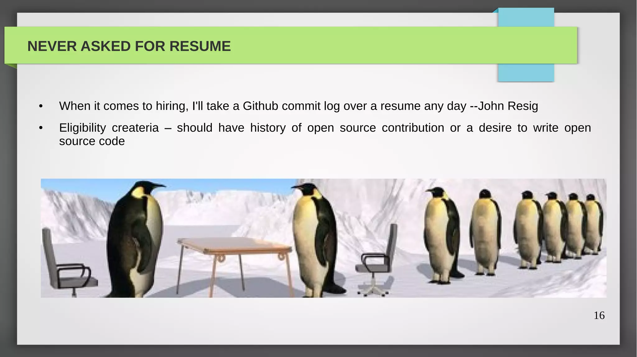 NEVER ASKED FOR RESUME


 ●   When it comes to hiring, I'll take a Github commit log over a resume any day --John Resig
 ●   Eligibility createria – should have history of open source contribution or a desire to write open
     source code




                                                                                                         16
 