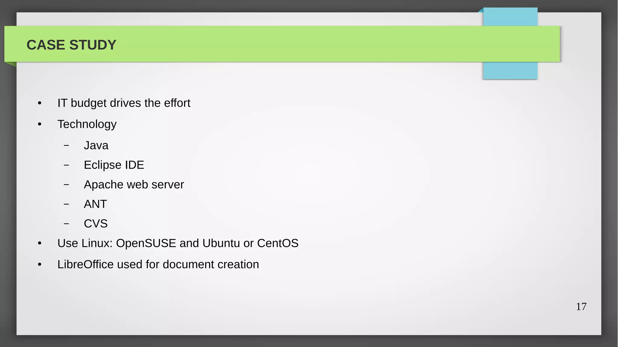 CASE STUDY


 ●   IT budget drives the effort
 ●   Technology
      –   Java
      –   Eclipse IDE
      –   Apache web server
      –   ANT
      –   CVS
 ●   Use Linux: OpenSUSE and Ubuntu or CentOS
 ●   LibreOffice used for document creation


                                                17
 