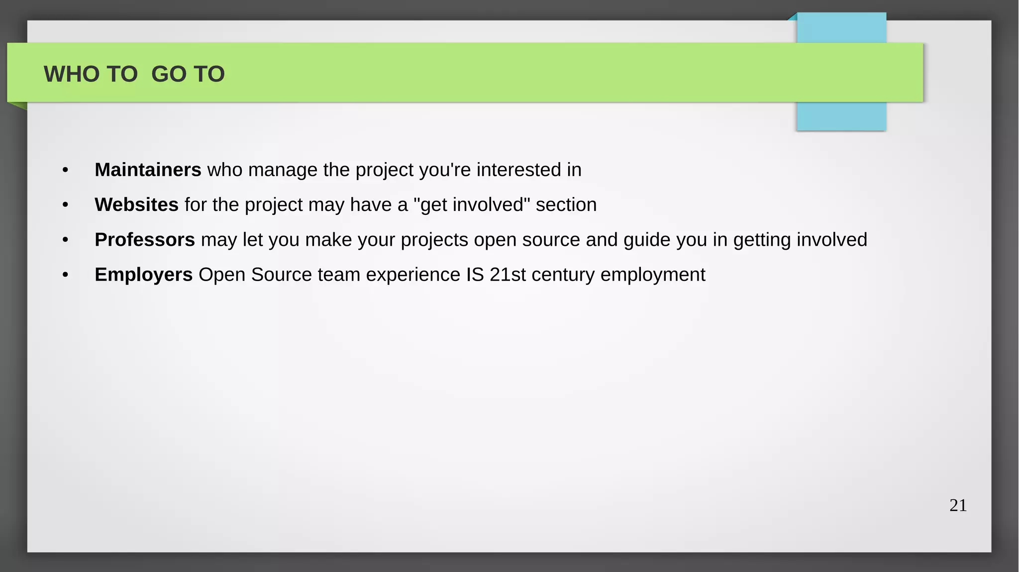 WHO TO GO TO


 ●   Maintainers who manage the project you're interested in
 ●   Websites for the project may have a "get involved" section
 ●   Professors may let you make your projects open source and guide you in getting involved
 ●   Employers Open Source team experience IS 21st century employment




                                                                                               21
 