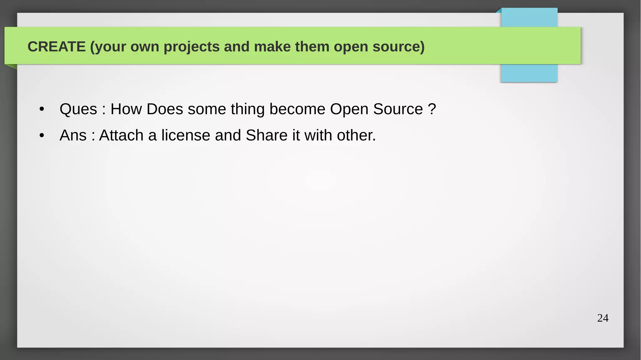 CREATE (your own projects and make them open source)



 ●   Ques : How Does some thing become Open Source ?
 ●   Ans : Attach a license and Share it with other.




                                                       24
 