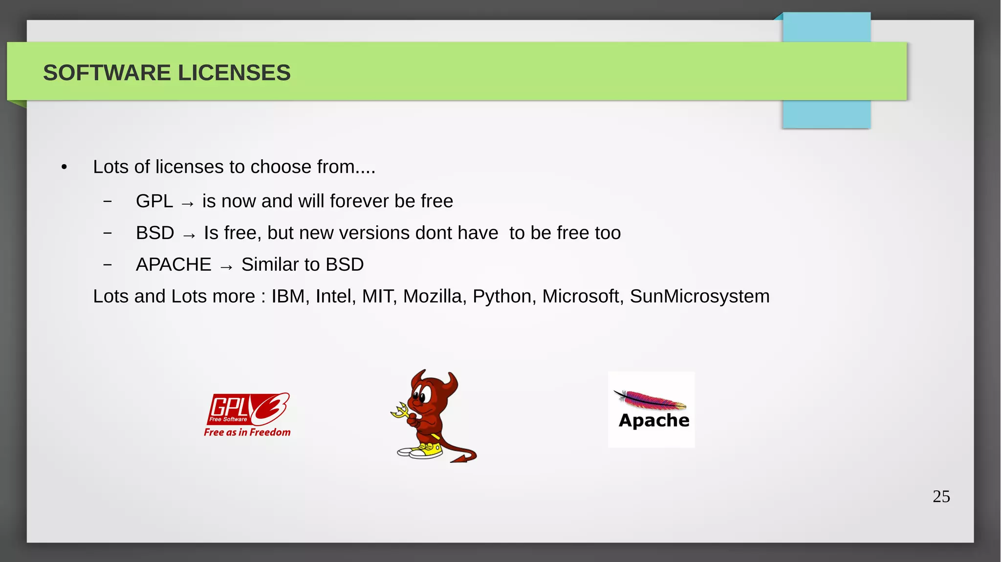 SOFTWARE LICENSES


 ●   Lots of licenses to choose from....
      –   GPL → is now and will forever be free
      –   BSD → Is free, but new versions dont have to be free too
      –   APACHE → Similar to BSD
     Lots and Lots more : IBM, Intel, MIT, Mozilla, Python, Microsoft, SunMicrosystem




                                                                                        25
 