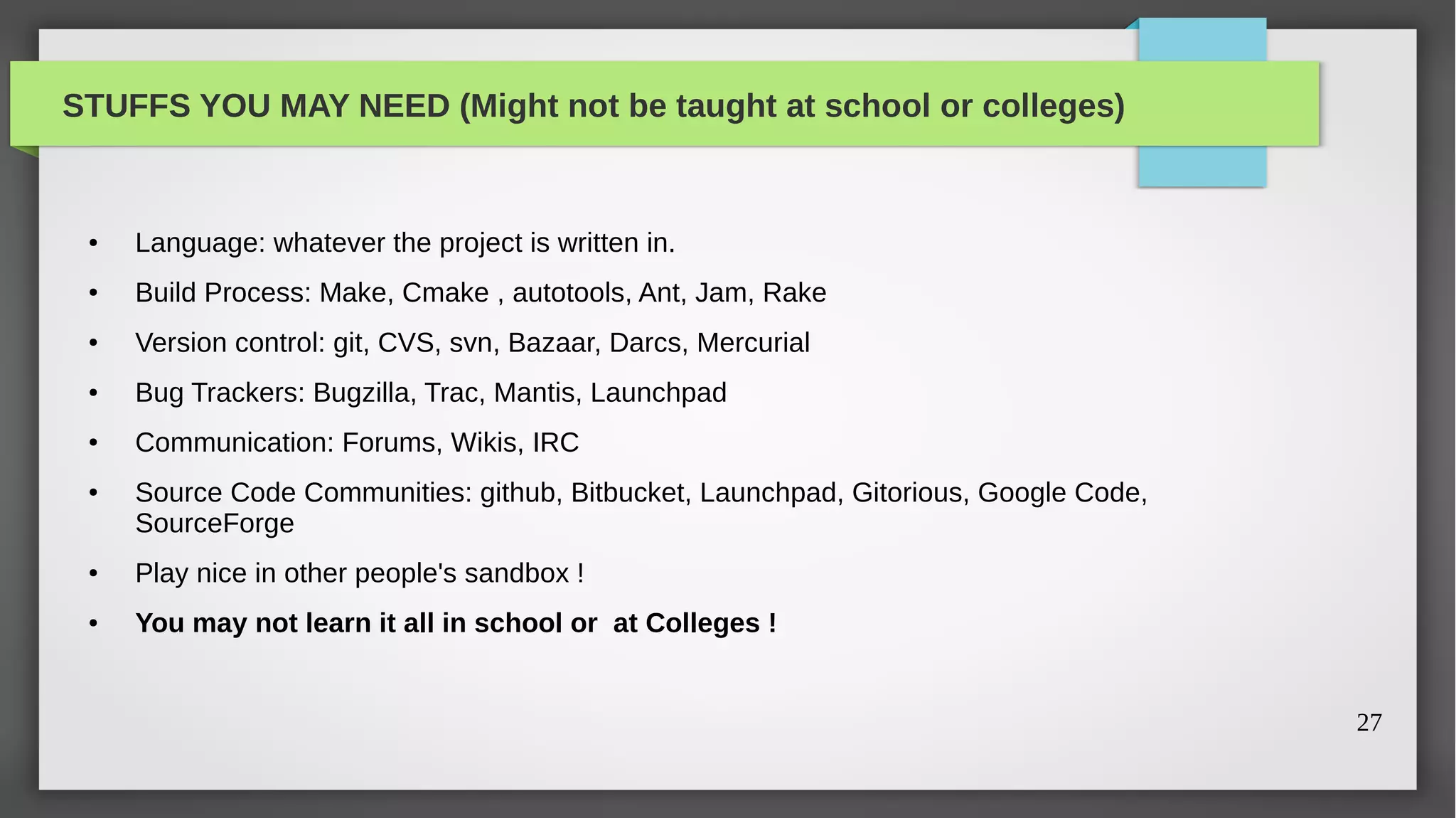 STUFFS YOU MAY NEED (Might not be taught at school or colleges)


 ●   Language: whatever the project is written in.
 ●   Build Process: Make, Cmake , autotools, Ant, Jam, Rake
 ●   Version control: git, CVS, svn, Bazaar, Darcs, Mercurial
 ●   Bug Trackers: Bugzilla, Trac, Mantis, Launchpad
 ●   Communication: Forums, Wikis, IRC
 ●   Source Code Communities: github, Bitbucket, Launchpad, Gitorious, Google Code,
     SourceForge
 ●   Play nice in other people's sandbox !
 ●   You may not learn it all in school or at Colleges !


                                                                                      27
 
