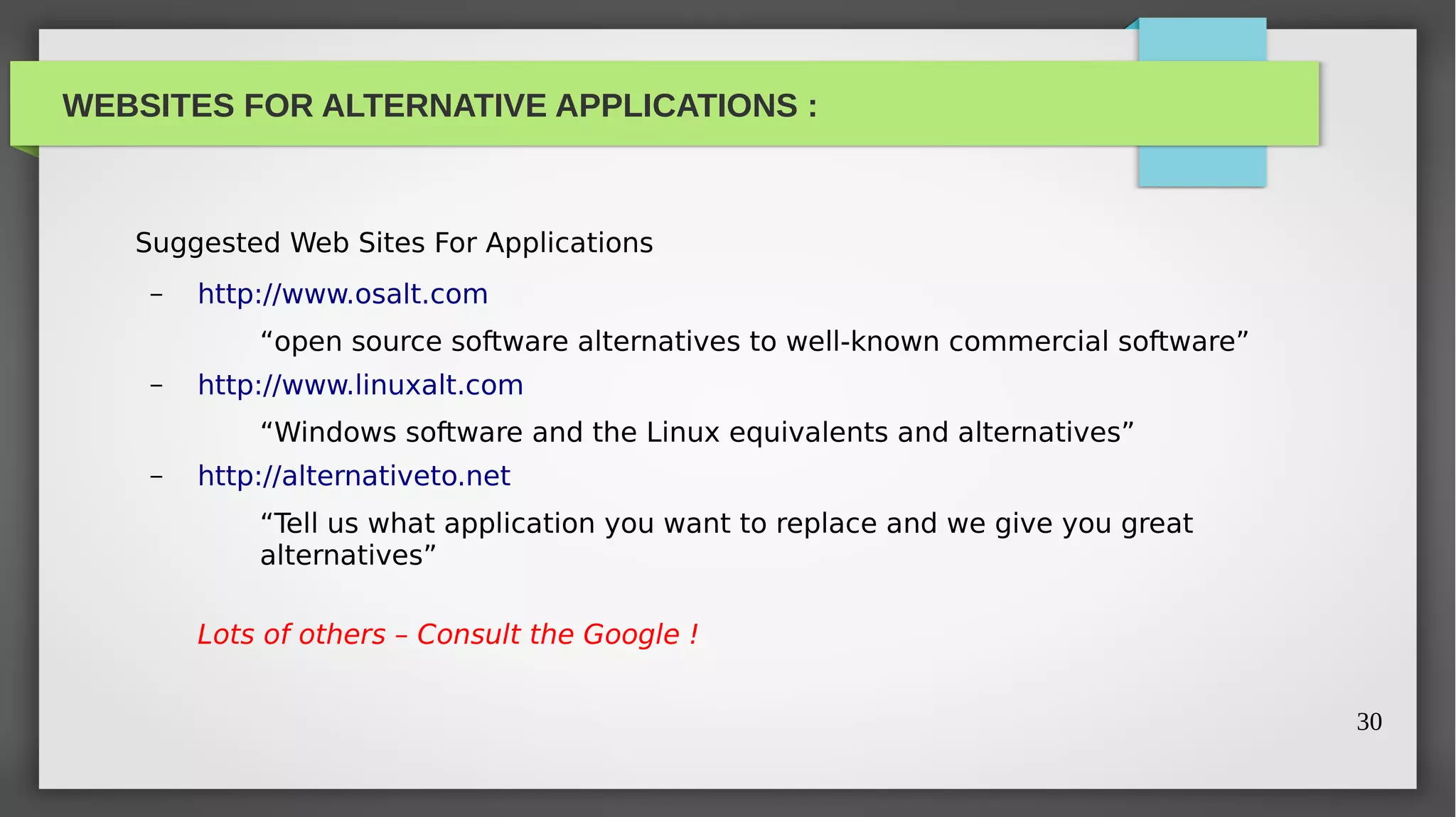 WEBSITES FOR ALTERNATIVE APPLICATIONS :



   Suggested Web Sites For Applications
    –   http://www.osalt.com
            “open source software alternatives to well-known commercial software”
    –   http://www.linuxalt.com
            “Windows software and the Linux equivalents and alternatives”
    –   http://alternativeto.net
            “Tell us what application you want to replace and we give you great
            alternatives”

        Lots of others – Consult the Google !


                                                                                    30
 