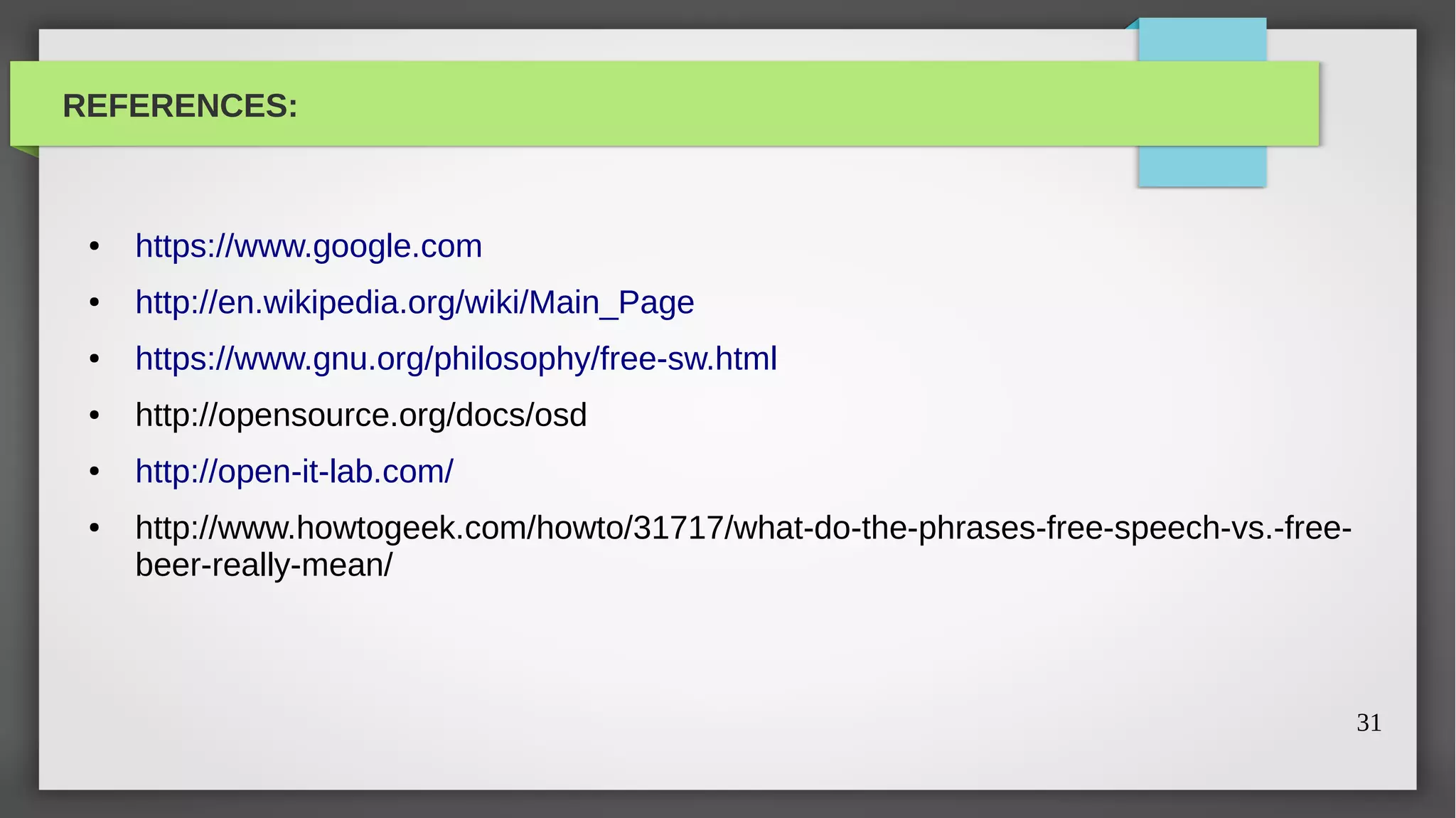 REFERENCES:



 ●   https://www.google.com
 ●   http://en.wikipedia.org/wiki/Main_Page
 ●   https://www.gnu.org/philosophy/free-sw.html
 ●   http://opensource.org/docs/osd
 ●   http://open-it-lab.com/
 ●   http://www.howtogeek.com/howto/31717/what-do-the-phrases-free-speech-vs.-free-
     beer-really-mean/



                                                                                      31
 