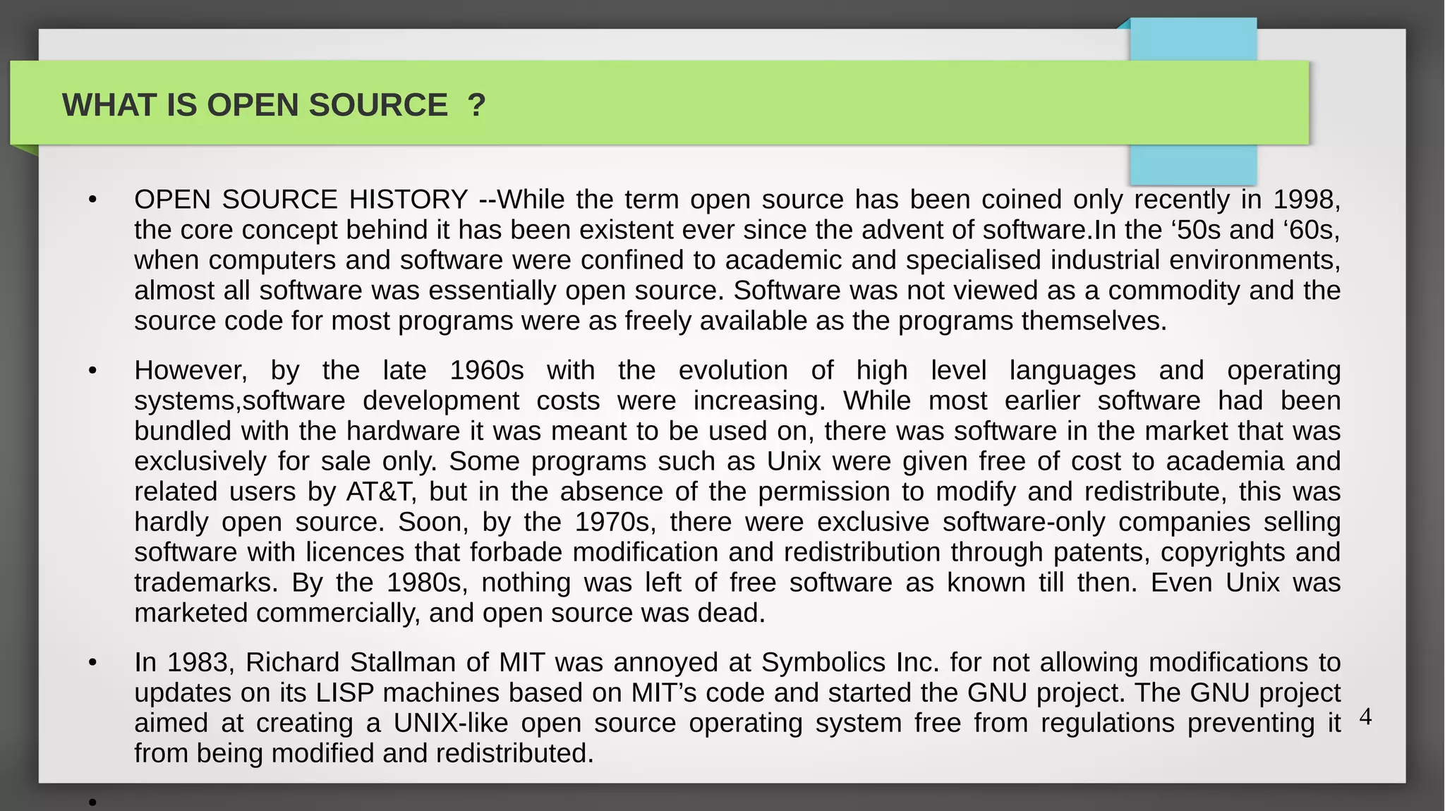 WHAT IS OPEN SOURCE ?

 ●   OPEN SOURCE HISTORY --While the term open source has been coined only recently in 1998,
     the core concept behind it has been existent ever since the advent of software.In the ‘50s and ‘60s,
     when computers and software were confined to academic and specialised industrial environments,
     almost all software was essentially open source. Software was not viewed as a commodity and the
     source code for most programs were as freely available as the programs themselves.
 ●   However, by the late 1960s with the evolution of high level languages and operating
     systems,software development costs were increasing. While most earlier software had been
     bundled with the hardware it was meant to be used on, there was software in the market that was
     exclusively for sale only. Some programs such as Unix were given free of cost to academia and
     related users by AT&T, but in the absence of the permission to modify and redistribute, this was
     hardly open source. Soon, by the 1970s, there were exclusive software-only companies selling
     software with licences that forbade modification and redistribution through patents, copyrights and
     trademarks. By the 1980s, nothing was left of free software as known till then. Even Unix was
     marketed commercially, and open source was dead.
 ●   In 1983, Richard Stallman of MIT was annoyed at Symbolics Inc. for not allowing modifications to
     updates on its LISP machines based on MIT’s code and started the GNU project. The GNU project
     aimed at creating a UNIX-like open source operating system free from regulations preventing it 4
     from being modified and redistributed.
 ●
 