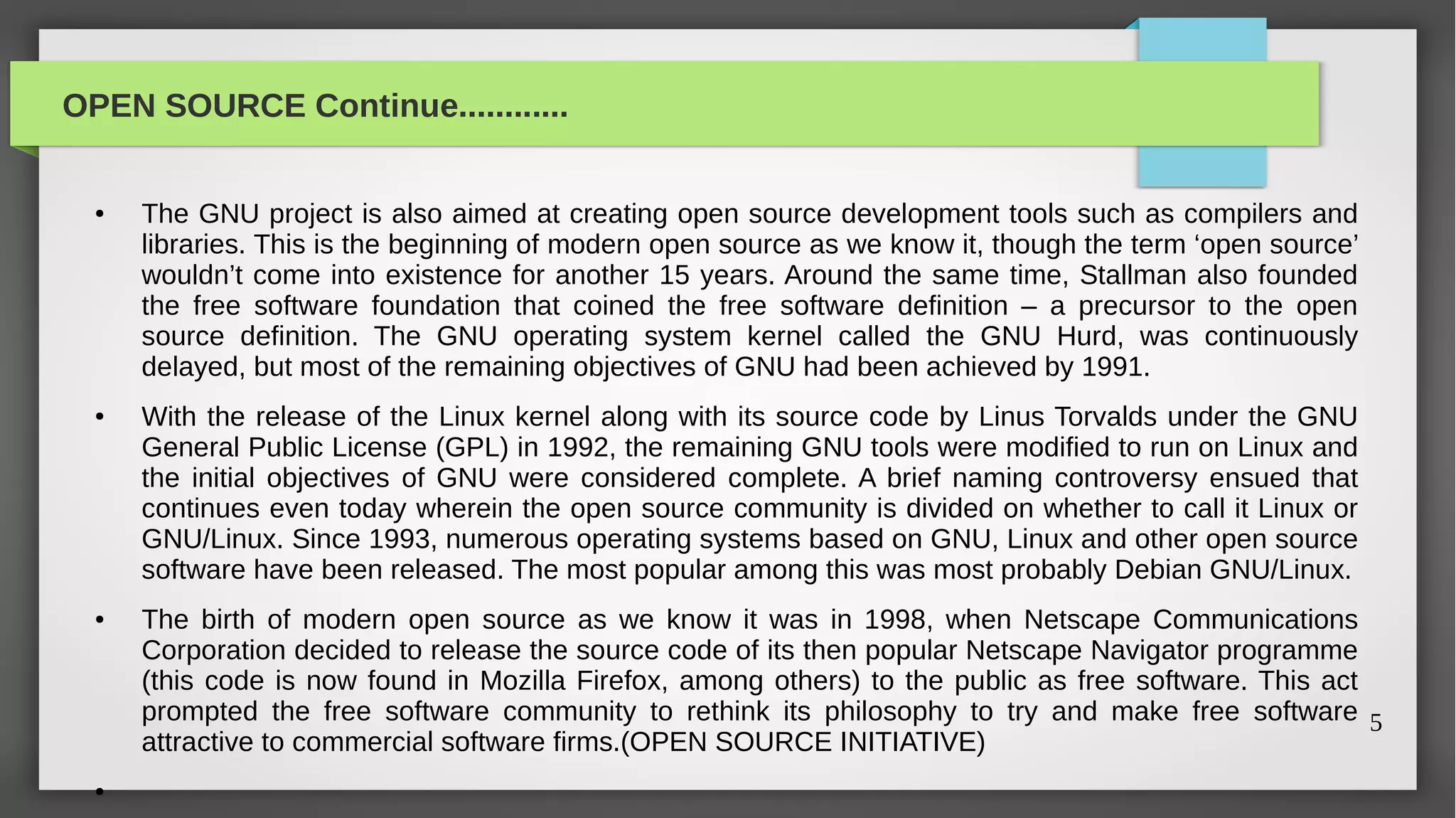 OPEN SOURCE Continue............


  ●   The GNU project is also aimed at creating open source development tools such as compilers and
      libraries. This is the beginning of modern open source as we know it, though the term ‘open source’
      wouldn’t come into existence for another 15 years. Around the same time, Stallman also founded
      the free software foundation that coined the free software definition – a precursor to the open
      source definition. The GNU operating system kernel called the GNU Hurd, was continuously
      delayed, but most of the remaining objectives of GNU had been achieved by 1991.
  ●   With the release of the Linux kernel along with its source code by Linus Torvalds under the GNU
      General Public License (GPL) in 1992, the remaining GNU tools were modified to run on Linux and
      the initial objectives of GNU were considered complete. A brief naming controversy ensued that
      continues even today wherein the open source community is divided on whether to call it Linux or
      GNU/Linux. Since 1993, numerous operating systems based on GNU, Linux and other open source
      software have been released. The most popular among this was most probably Debian GNU/Linux.
  ●   The birth of modern open source as we know it was in 1998, when Netscape Communications
      Corporation decided to release the source code of its then popular Netscape Navigator programme
      (this code is now found in Mozilla Firefox, among others) to the public as free software. This act
      prompted the free software community to rethink its philosophy to try and make free software 5
      attractive to commercial software firms.(OPEN SOURCE INITIATIVE)
  ●
 