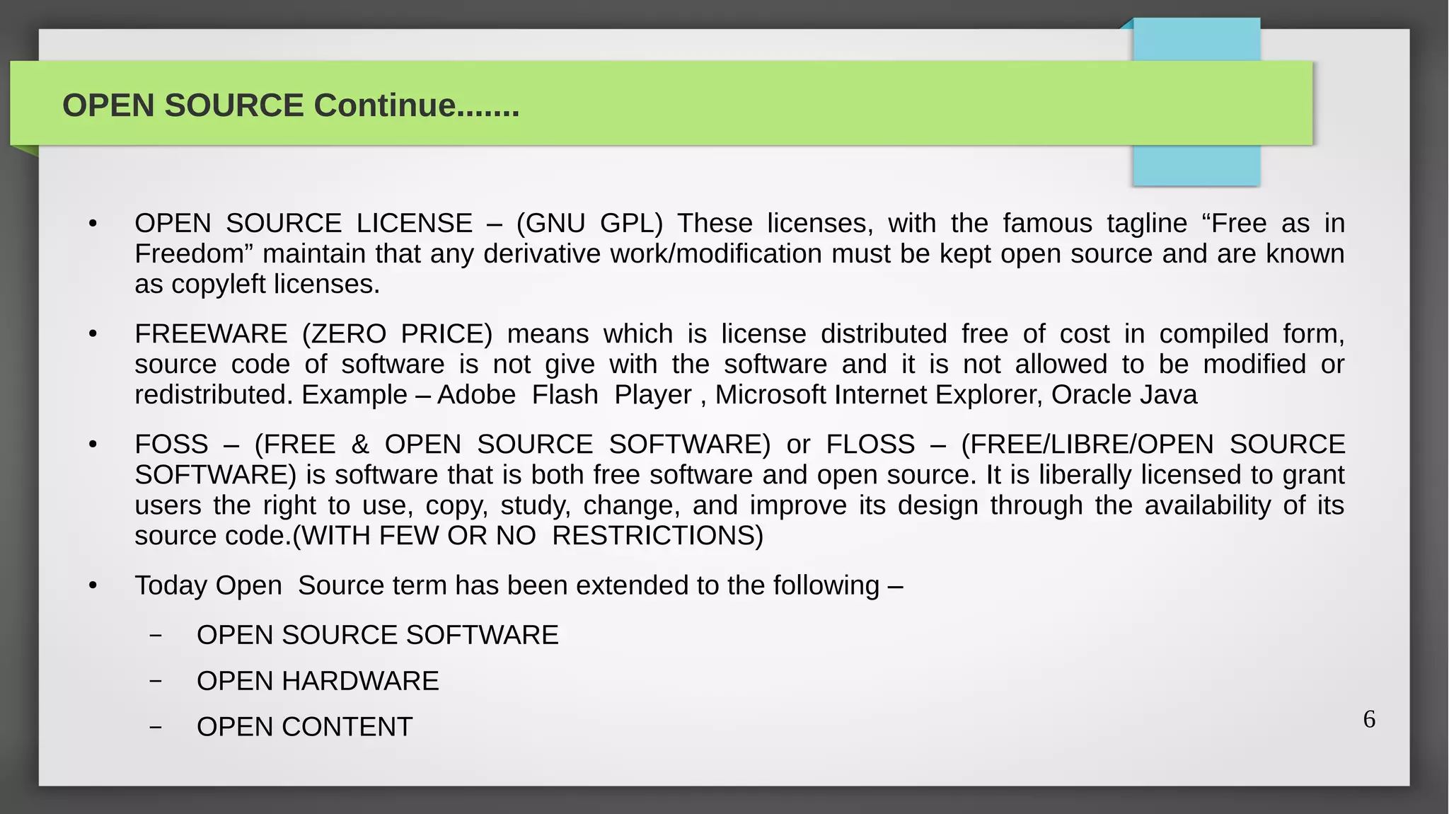 OPEN SOURCE Continue.......


 ●   OPEN SOURCE LICENSE – (GNU GPL) These licenses, with the famous tagline “Free as in
     Freedom” maintain that any derivative work/modification must be kept open source and are known
     as copyleft licenses.
 ●   FREEWARE (ZERO PRICE) means which is license distributed free of cost in compiled form,
     source code of software is not give with the software and it is not allowed to be modified or
     redistributed. Example – Adobe Flash Player , Microsoft Internet Explorer, Oracle Java
 ●   FOSS – (FREE & OPEN SOURCE SOFTWARE) or FLOSS – (FREE/LIBRE/OPEN SOURCE
     SOFTWARE) is software that is both free software and open source. It is liberally licensed to grant
     users the right to use, copy, study, change, and improve its design through the availability of its
     source code.(WITH FEW OR NO RESTRICTIONS)
 ●   Today Open Source term has been extended to the following –
      –   OPEN SOURCE SOFTWARE
      –   OPEN HARDWARE
      –   OPEN CONTENT                                                                                     6
 
