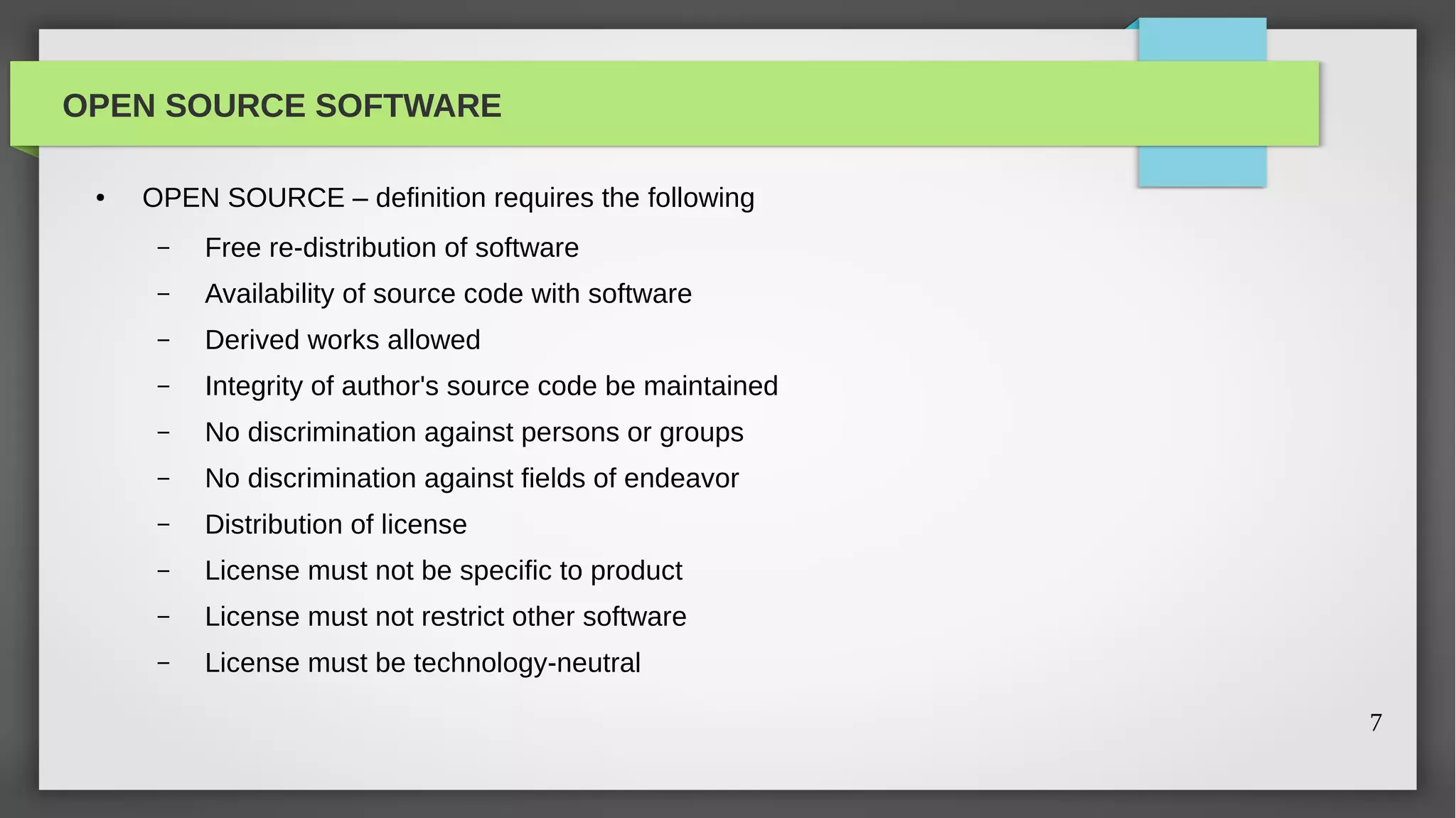 OPEN SOURCE SOFTWARE

 ●   OPEN SOURCE – definition requires the following
      –   Free re-distribution of software
      –   Availability of source code with software
      –   Derived works allowed
      –   Integrity of author's source code be maintained
      –   No discrimination against persons or groups
      –   No discrimination against fields of endeavor
      –   Distribution of license
      –   License must not be specific to product
      –   License must not restrict other software
      –   License must be technology-neutral

                                                            7
 