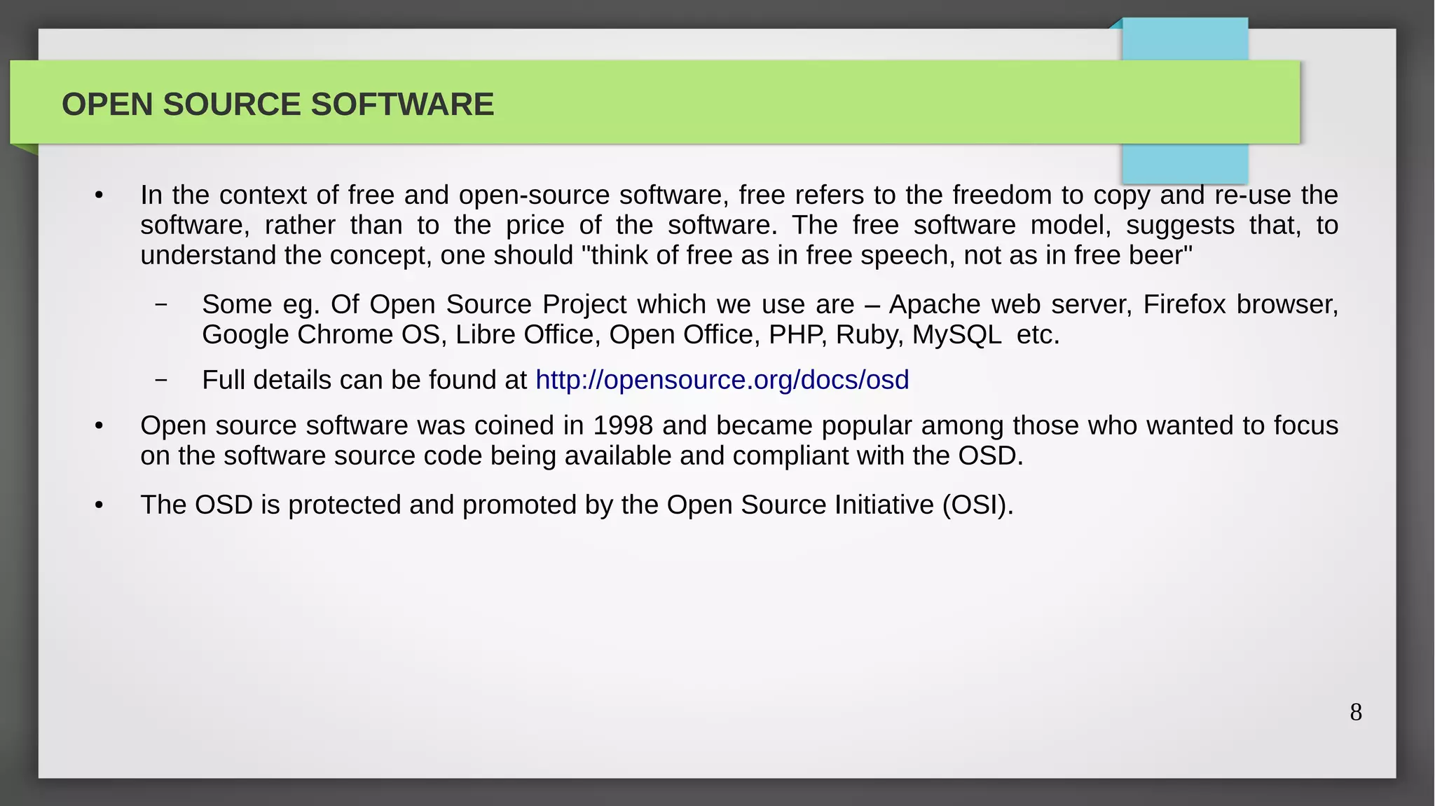 OPEN SOURCE SOFTWARE

 ●   In the context of free and open-source software, free refers to the freedom to copy and re-use the
     software, rather than to the price of the software. The free software model, suggests that, to
     understand the concept, one should "think of free as in free speech, not as in free beer"
      –   Some eg. Of Open Source Project which we use are – Apache web server, Firefox browser,
          Google Chrome OS, Libre Office, Open Office, PHP, Ruby, MySQL etc.
      –   Full details can be found at http://opensource.org/docs/osd
 ●   Open source software was coined in 1998 and became popular among those who wanted to focus
     on the software source code being available and compliant with the OSD.
 ●   The OSD is protected and promoted by the Open Source Initiative (OSI).




                                                                                                          8
 