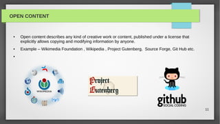 OPEN CONTENT


 ●   Open content describes any kind of creative work or content, published under a license that
     explicitly allows copying and modifying information by anyone.
 ●   Example – Wikimedia Foundation , Wikipedia , Project Gutenberg, Source Forge, Git Hub etc.
 ●




                                                                                                   11
 