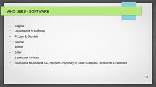 WHO USES - SOFTWARE


 ●   Zappos
 ●   Department of Defense
 ●   Proctor & Gamble
 ●   Google
 ●   Twitter
 ●   BMW
 ●   Southwest Airlines
 ●   BlueCross BlueShield SC, Medical University of South Carolina, Research & Statistics



                                                                                            14
 