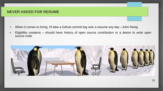NEVER ASKED FOR RESUME


 ●   When it comes to hiring, I'll take a Github commit log over a resume any day --John Resig
 ●   Eligibility createria – should have history of open source contribution or a desire to write open
     source code




                                                                                                         16
 