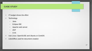 CASE STUDY


 ●   IT budget drives the effort
 ●   Technology
      –   Java
      –   Eclipse IDE
      –   Apache web server
      –   ANT
      –   CVS
 ●   Use Linux: OpenSUSE and Ubuntu or CentOS
 ●   LibreOffice used for document creation


                                                17
 