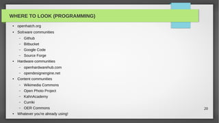 WHERE TO LOOK (PROGRAMMING)
 ●   openhatch.org
 ●   So ware communities
     –   Github
     –   Bitbucket
     –   Google Code
     –   Source Forge
 ●   Hardware communities
     –   openhardwarehub.com
     –   opendesignengine.net
 ●   Content communities
     –   Wikimedia Commons
     –   Open Photo Project
     –   KahnAcademy
     –   Curriki
     –   OER Commons                  20
 ●   Whatever you're already using!
 