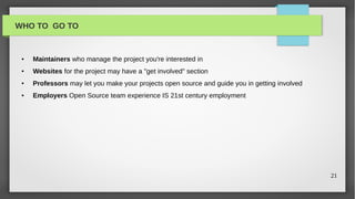 WHO TO GO TO


 ●   Maintainers who manage the project you're interested in
 ●   Websites for the project may have a "get involved" section
 ●   Professors may let you make your projects open source and guide you in getting involved
 ●   Employers Open Source team experience IS 21st century employment




                                                                                               21
 