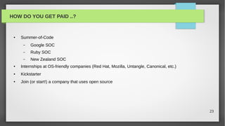 HOW DO YOU GET PAID ..?


 ●   Summer-of-Code
      –   Google SOC
      –   Ruby SOC
      –   New Zealand SOC
 ●   Internships at OS-friendly companies (Red Hat, Mozilla, Untangle, Canonical, etc.)
 ●   Kickstarter
 ●   Join (or start!) a company that uses open source




                                                                                          23
 
