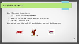 SOFTWARE LICENSES


 ●   Lots of licenses to choose from....
      –   GPL → is now and will forever be free
      –   BSD → Is free, but new versions dont have to be free too
      –   APACHE → Similar to BSD
     Lots and Lots more : IBM, Intel, MIT, Mozilla, Python, Microsoft, SunMicrosystem




                                                                                        25
 