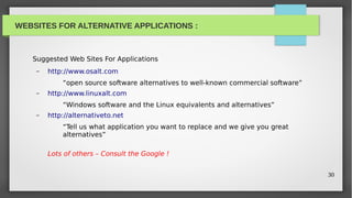 WEBSITES FOR ALTERNATIVE APPLICATIONS :



   Suggested Web Sites For Applications
    –   http://www.osalt.com
            “open source software alternatives to well-known commercial software”
    –   http://www.linuxalt.com
            “Windows software and the Linux equivalents and alternatives”
    –   http://alternativeto.net
            “Tell us what application you want to replace and we give you great
            alternatives”

        Lots of others – Consult the Google !


                                                                                    30
 
