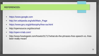 REFERENCES:



 ●   https://www.google.com
 ●   http://en.wikipedia.org/wiki/Main_Page
 ●   https://www.gnu.org/philosophy/free-sw.html
 ●   http://opensource.org/docs/osd
 ●   http://open-it-lab.com/
 ●   http://www.howtogeek.com/howto/31717/what-do-the-phrases-free-speech-vs.-free-
     beer-really-mean/



                                                                                      31
 