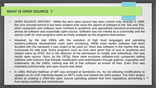 WHAT IS OPEN SOURCE ?

 ●   OPEN SOURCE HISTORY --While the term open source has been coined only recently in 1998,
     the core concept behind it has been existent ever since the advent of software.In the ‘50s and ‘60s,
     when computers and software were confined to academic and specialised industrial environments,
     almost all software was essentially open source. Software was not viewed as a commodity and the
     source code for most programs were as freely available as the programs themselves.
 ●   However, by the late 1960s with the evolution of high level languages and operating
     systems,software development costs were increasing. While most earlier software had been
     bundled with the hardware it was meant to be used on, there was software in the market that was
     exclusively for sale only. Some programs such as Unix were given free of cost to academia and
     related users by AT&T, but in the absence of the permission to modify and redistribute, this was
     hardly open source. Soon, by the 1970s, there were exclusive software-only companies selling
     software with licences that forbade modification and redistribution through patents, copyrights and
     trademarks. By the 1980s, nothing was left of free software as known till then. Even Unix was
     marketed commercially, and open source was dead.
 ●   In 1983, Richard Stallman of MIT was annoyed at Symbolics Inc. for not allowing modifications to
     updates on its LISP machines based on MIT’s code and started the GNU project. The GNU project
     aimed at creating a UNIX-like open source operating system free from regulations preventing it 4
     from being modified and redistributed.
 ●
 