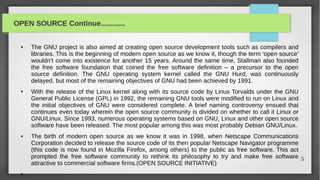 OPEN SOURCE Continue............


  ●   The GNU project is also aimed at creating open source development tools such as compilers and
      libraries. This is the beginning of modern open source as we know it, though the term ‘open source’
      wouldn’t come into existence for another 15 years. Around the same time, Stallman also founded
      the free software foundation that coined the free software definition – a precursor to the open
      source definition. The GNU operating system kernel called the GNU Hurd, was continuously
      delayed, but most of the remaining objectives of GNU had been achieved by 1991.
  ●   With the release of the Linux kernel along with its source code by Linus Torvalds under the GNU
      General Public License (GPL) in 1992, the remaining GNU tools were modified to run on Linux and
      the initial objectives of GNU were considered complete. A brief naming controversy ensued that
      continues even today wherein the open source community is divided on whether to call it Linux or
      GNU/Linux. Since 1993, numerous operating systems based on GNU, Linux and other open source
      software have been released. The most popular among this was most probably Debian GNU/Linux.
  ●   The birth of modern open source as we know it was in 1998, when Netscape Communications
      Corporation decided to release the source code of its then popular Netscape Navigator programme
      (this code is now found in Mozilla Firefox, among others) to the public as free software. This act
      prompted the free software community to rethink its philosophy to try and make free software 5
      attractive to commercial software firms.(OPEN SOURCE INITIATIVE)
  ●
 