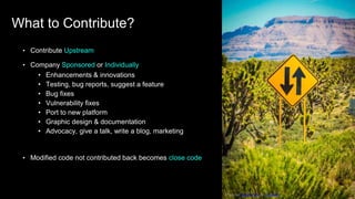• Contribute Upstream
• Company Sponsored or Individually
• Enhancements & innovations
• Testing, bug reports, suggest a feature
• Bug fixes
• Vulnerability fixes
• Port to new platform
• Graphic design & documentation
• Advocacy, give a talk, write a blog, marketing
• Modified code not contributed back becomes close code
Photo by Andres Haro on Unsplash
What to Contribute?
 