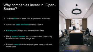 • To start free or at a low cost. Experiment & fail fast
• Access to latest innovation without ”lock-in”
• Faster pace of bugs and vulnerabilities fixes
• Many support sources via documentation, community
forums/portals, videos, blogs, etc.
• Easier to recruit full stack developers, more proficient
developers
Photo by Damir Kopezhanov on Unsplash
Why companies invest in Open-
Source?
 