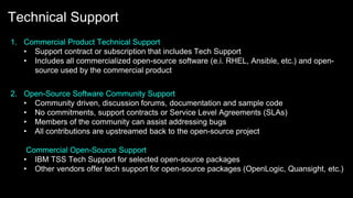 Technical Support
1. Commercial Product Technical Support
• Support contract or subscription that includes Tech Support
• Includes all commercialized open-source software (e.i. RHEL, Ansible, etc.) and open-
source used by the commercial product
2. Open-Source Software Community Support
• Community driven, discussion forums, documentation and sample code
• No commitments, support contracts or Service Level Agreements (SLAs)
• Members of the community can assist addressing bugs
• All contributions are upstreamed back to the open-source project
Commercial Open-Source Support
• IBM TSS Tech Support for selected open-source packages
• Other vendors offer tech support for open-source packages (OpenLogic, Quansight, etc.)
 