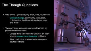 The Though Questions
17
• Why would I give away my effort, time, expertise?
• Cultural change, community, innovation,
collaboration, build something larger, ego,
and more
• “I would never use open-source software in my
production environment”
• Unless there’s no need for Linux or an open-
source programming language or library
• Most production environments use open-
source software
Image by Reimund Bertrams from Pixabay
 