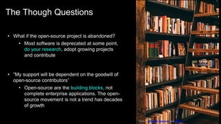 The Though Questions
18
• What if the open-source project is abandoned?
• Most software is deprecated at some point,
do your research, adopt growing projects
and contribute
• “My support will be dependent on the goodwill of
open-source contributors”
• Open-source are the building blocks, not
complete enterprise applications. The open-
source movement is not a trend has decades
of growth
Photo by Ricardo Esquivel from Pexels
 