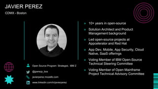 CDMX - Boston
JAVIER PEREZ
Open Source Program Strategist, IBM Z
@jperezp_bos
javierperez.mozello.com
www.linkedin.com/in/javierperez
» 10+ years in open-source
» Solution Architect and Product
Management background
» Led open-source projects at
Appcelerator and Red Hat
» App Dev, Mobile, App Security, Cloud
Native, SaaS offerings
» Voting Member of IBM Open-Source
Technical Steering Committee
» Voting Member of Open Mainframe
Project Technical Advisory Committee
 