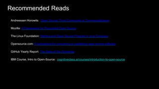 Recommended Reads
31
Andreessen Horowits: Open Source: From Community to Commercialization
Mozilla: A Frameworrk for Purposeful Open Source
The Linux Foundation: Starting and Open Source Program in your Company
Opensource.com: 6 motivations for consuming or publishing open source software
GitHub Yearly Report: The State of the Octoverse
IBM Course, Intro to Open-Source: cognitiveclass.ai/courses/introduction-to-open-source
 