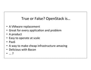 True	
  or	
  False?	
  OpenStack	
  is…	
  
•  A	
  VMware	
  replacement	
  
•  Great	
  for	
  every	
  applicaTon	
  and	
  problem	
  
•  A	
  product	
  
•  Easy	
  to	
  operate	
  at	
  scale	
  
•  PaaS	
  
•  A	
  way	
  to	
  make	
  cheap	
  infrastructure	
  amazing	
  
•  Delicious	
  with	
  Bacon	
  
•  ...	
  ?	
  
 