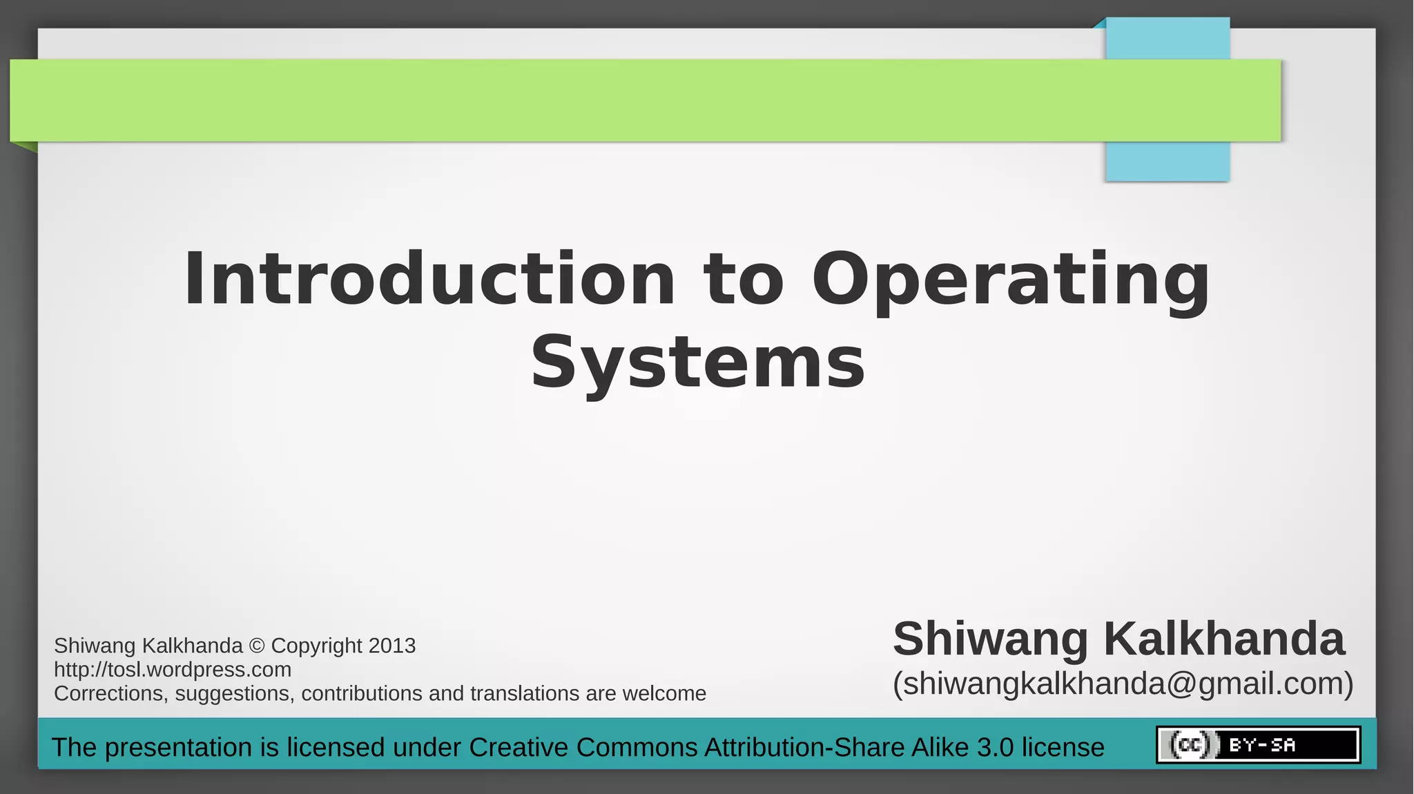 Introduction to Operating
                     Systems


Shiwang Kalkhanda © Copyright 2013
http://tosl.wordpress.com
                                                                       Shiwang Kalkhanda
Corrections, suggestions, contributions and translations are welcome   (shiwangkalkhanda@gmail.com)
The presentation is licensed under Creative Commons Attribution-Share Alike 3.0 license
 