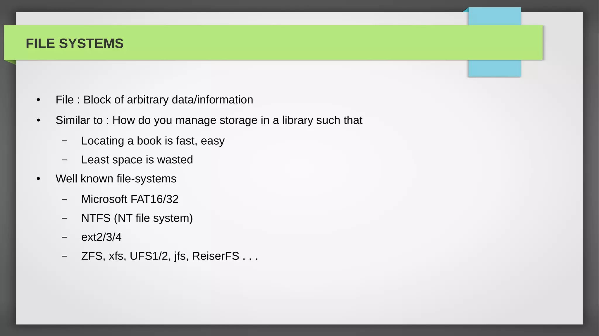 FILE SYSTEMS


 ●   File : Block of arbitrary data/information
 ●   Similar to : How do you manage storage in a library such that
      –   Locating a book is fast, easy
      –   Least space is wasted
 ●   Well known file-systems
      –   Microsoft FAT16/32
      –   NTFS (NT file system)
      –   ext2/3/4
      –   ZFS, xfs, UFS1/2, jfs, ReiserFS . . .
 
