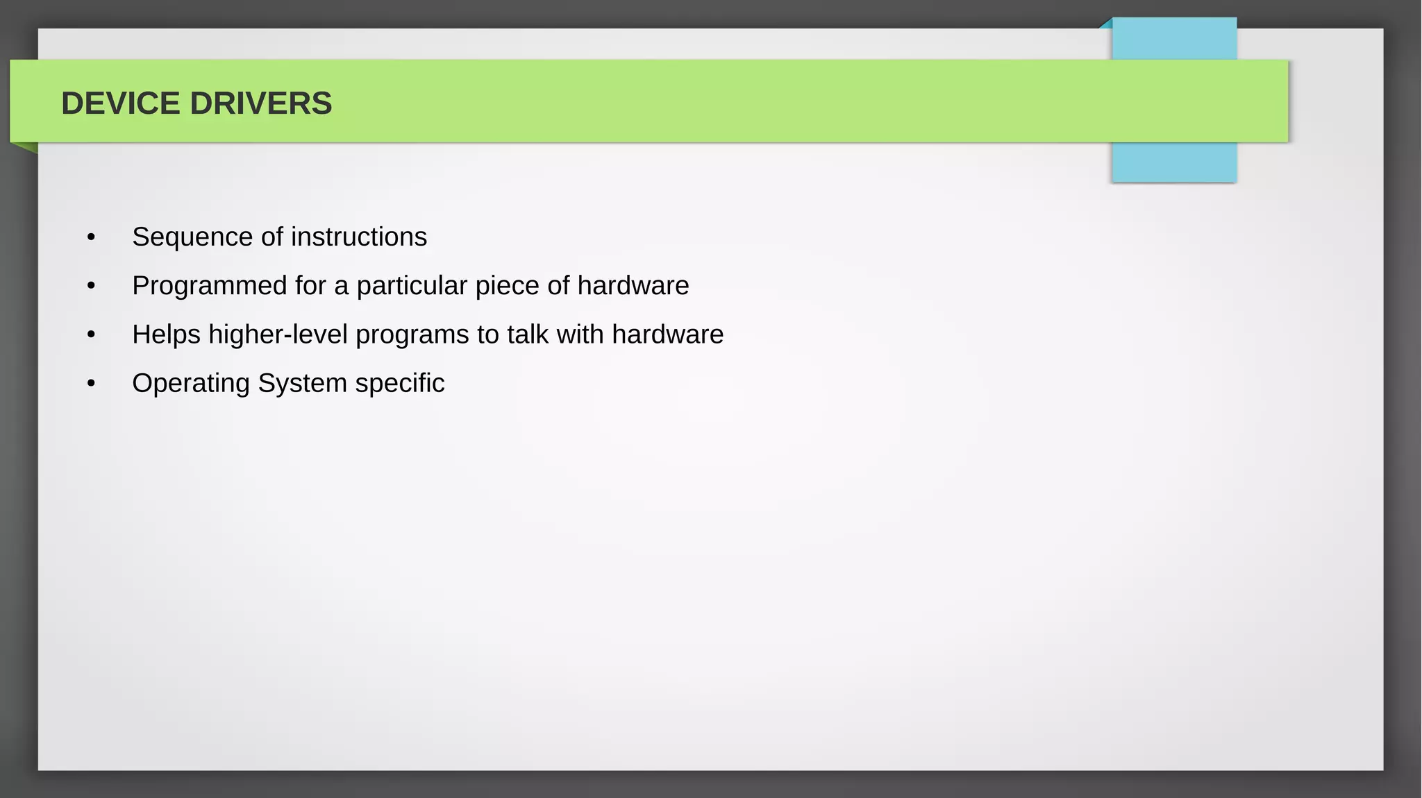 DEVICE DRIVERS


 ●   Sequence of instructions
 ●   Programmed for a particular piece of hardware
 ●   Helps higher-level programs to talk with hardware
 ●   Operating System specific
 