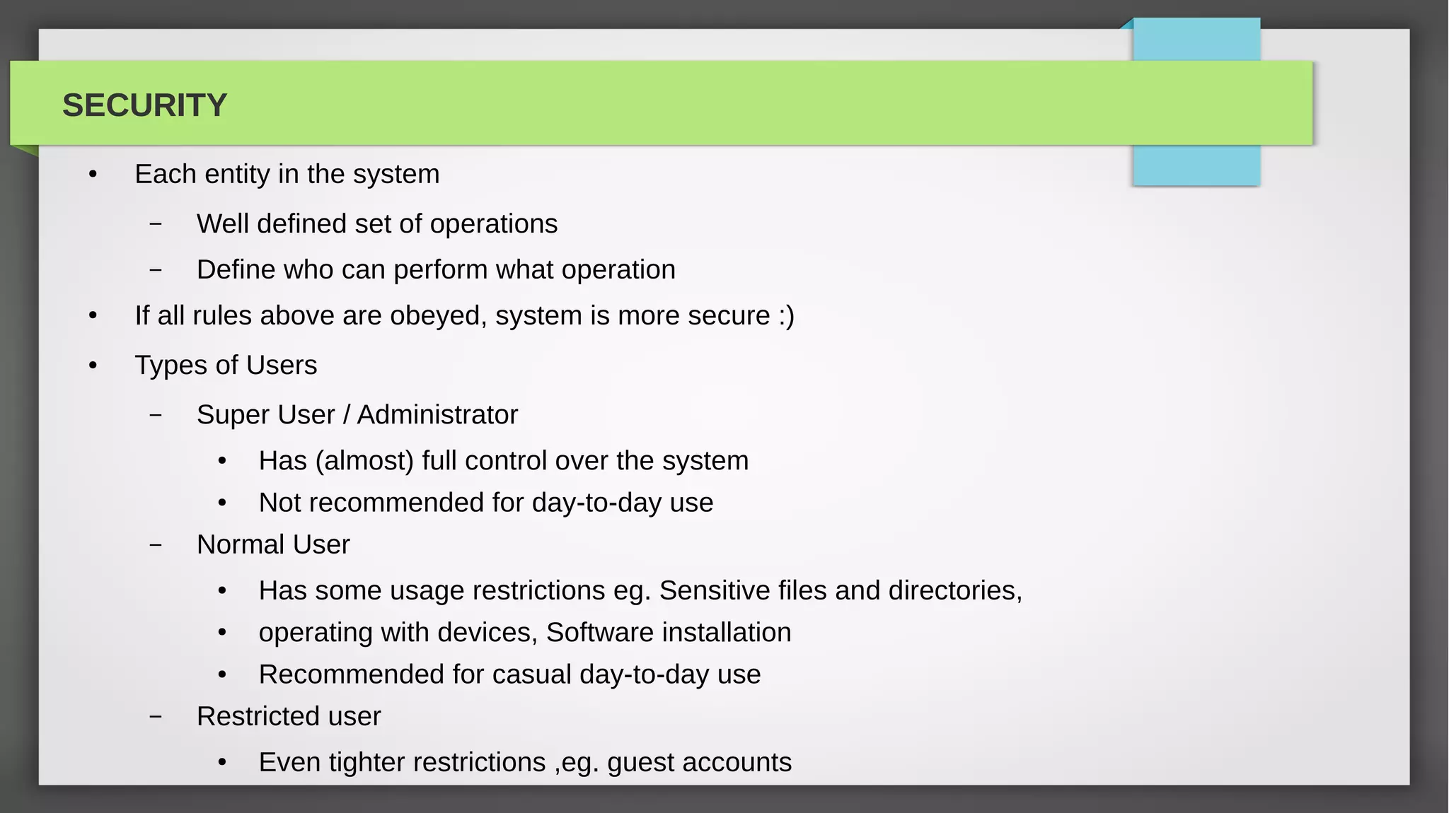 SECURITY
 ●   Each entity in the system
      –   Well defined set of operations
      –   Define who can perform what operation
 ●   If all rules above are obeyed, system is more secure :)
 ●   Types of Users
      –   Super User / Administrator
           ●   Has (almost) full control over the system
           ●   Not recommended for day-to-day use
      –   Normal User
           ●   Has some usage restrictions eg. Sensitive files and directories,
           ●   operating with devices, Software installation
           ●   Recommended for casual day-to-day use
      –   Restricted user
           ●   Even tighter restrictions ,eg. guest accounts
 