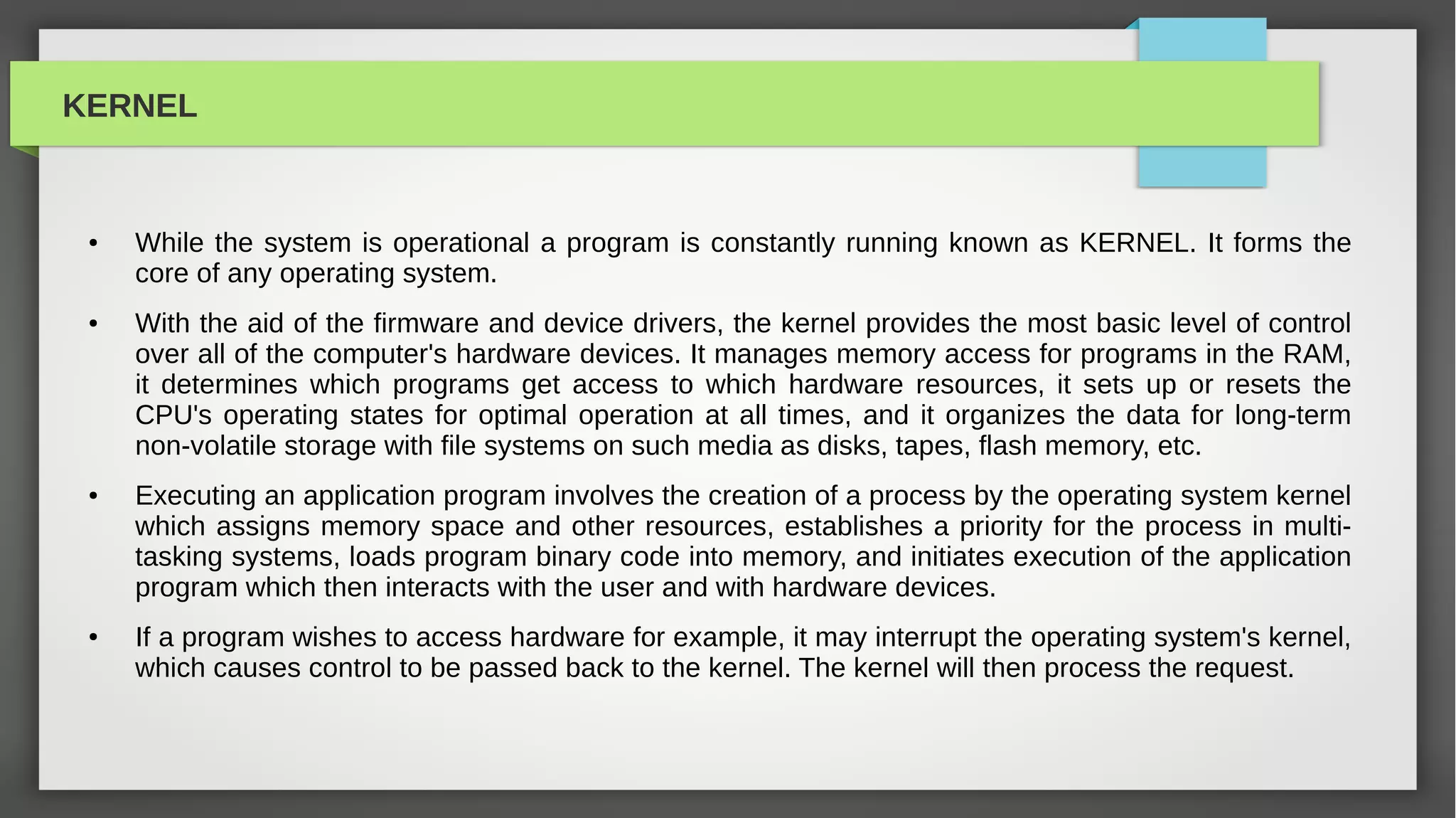 KERNEL


 ●   While the system is operational a program is constantly running known as KERNEL. It forms the
     core of any operating system.
 ●   With the aid of the firmware and device drivers, the kernel provides the most basic level of control
     over all of the computer's hardware devices. It manages memory access for programs in the RAM,
     it determines which programs get access to which hardware resources, it sets up or resets the
     CPU's operating states for optimal operation at all times, and it organizes the data for long-term
     non-volatile storage with file systems on such media as disks, tapes, flash memory, etc.
 ●   Executing an application program involves the creation of a process by the operating system kernel
     which assigns memory space and other resources, establishes a priority for the process in multi-
     tasking systems, loads program binary code into memory, and initiates execution of the application
     program which then interacts with the user and with hardware devices.
 ●   If a program wishes to access hardware for example, it may interrupt the operating system's kernel,
     which causes control to be passed back to the kernel. The kernel will then process the request.
 