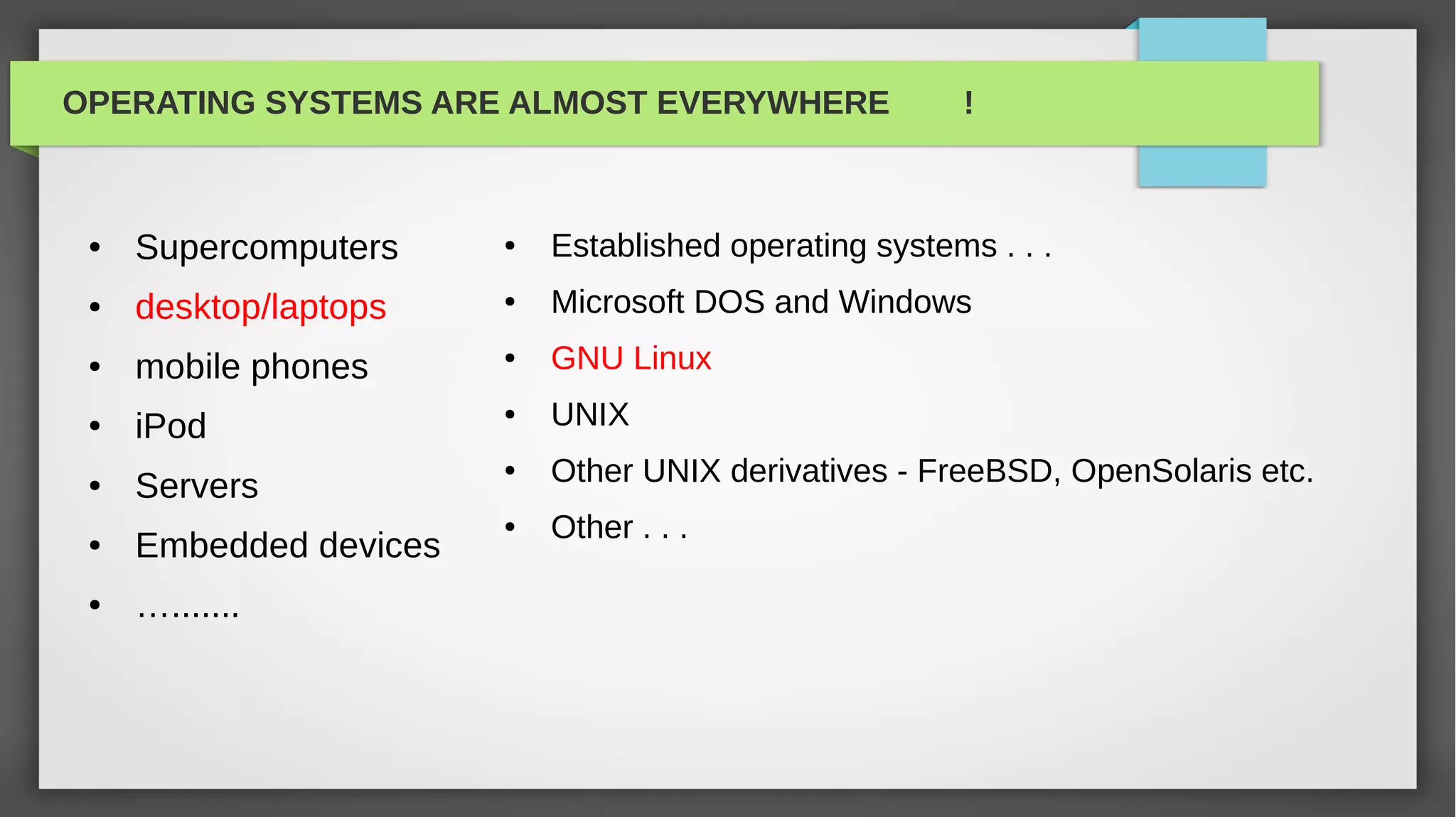 OPERATING SYSTEMS ARE ALMOST EVERYWHERE                 !



 ●   Supercomputers     ●   Established operating systems . . .
 ●   desktop/laptops    ●   Microsoft DOS and Windows
 ●   mobile phones      ●   GNU Linux
 ●   iPod
                        ●   UNIX
 ●   Servers
                        ●   Other UNIX derivatives - FreeBSD, OpenSolaris etc.
                        ●   Other . . .
 ●   Embedded devices
 ●   ….......
 