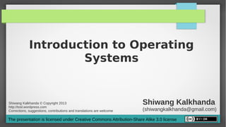 Introduction to Operating
                     Systems


Shiwang Kalkhanda © Copyright 2013
http://tosl.wordpress.com
                                                                       Shiwang Kalkhanda
Corrections, suggestions, contributions and translations are welcome   (shiwangkalkhanda@gmail.com)
The presentation is licensed under Creative Commons Attribution-Share Alike 3.0 license
 