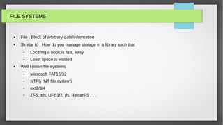 FILE SYSTEMS


 ●   File : Block of arbitrary data/information
 ●   Similar to : How do you manage storage in a library such that
      –   Locating a book is fast, easy
      –   Least space is wasted
 ●   Well known file-systems
      –   Microsoft FAT16/32
      –   NTFS (NT file system)
      –   ext2/3/4
      –   ZFS, xfs, UFS1/2, jfs, ReiserFS . . .
 