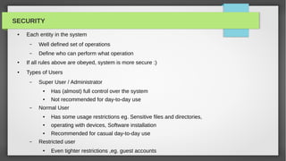 SECURITY
 ●   Each entity in the system
      –   Well defined set of operations
      –   Define who can perform what operation
 ●   If all rules above are obeyed, system is more secure :)
 ●   Types of Users
      –   Super User / Administrator
           ●   Has (almost) full control over the system
           ●   Not recommended for day-to-day use
      –   Normal User
           ●   Has some usage restrictions eg. Sensitive files and directories,
           ●   operating with devices, Software installation
           ●   Recommended for casual day-to-day use
      –   Restricted user
           ●   Even tighter restrictions ,eg. guest accounts
 