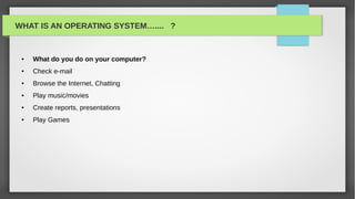 WHAT IS AN OPERATING SYSTEM….... ?


 ●   What do you do on your computer?
 ●   Check e-mail
 ●   Browse the Internet, Chatting
 ●   Play music/movies
 ●   Create reports, presentations
 ●   Play Games
 