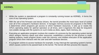 KERNEL


 ●   While the system is operational a program is constantly running known as KERNEL. It forms the
     core of any operating system.
 ●   With the aid of the firmware and device drivers, the kernel provides the most basic level of control
     over all of the computer's hardware devices. It manages memory access for programs in the RAM,
     it determines which programs get access to which hardware resources, it sets up or resets the
     CPU's operating states for optimal operation at all times, and it organizes the data for long-term
     non-volatile storage with file systems on such media as disks, tapes, flash memory, etc.
 ●   Executing an application program involves the creation of a process by the operating system kernel
     which assigns memory space and other resources, establishes a priority for the process in multi-
     tasking systems, loads program binary code into memory, and initiates execution of the application
     program which then interacts with the user and with hardware devices.
 ●   If a program wishes to access hardware for example, it may interrupt the operating system's kernel,
     which causes control to be passed back to the kernel. The kernel will then process the request.
 